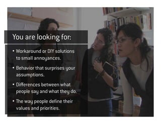 You are looking for:
• Workaround or DIY solutions
  to small annoyances.
• Behavior that surprises your
  assumptions.
• Differences between what
  people say and what they do.
• The way people define their
  values and priorities.
 