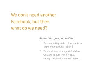 We don’t need another
Facebook, but then
what do we need?
             Understand your parameters:
             1. Your marketing stakeholder wants to
                target young adults (18-34)
             2. Your business strategy stakeholder
                wants to ensure that it is easy
                enough to learn for a mass market.
 