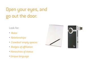 Open your eyes, and
go out the door:

 Look for:
 • Roles
 • Relationships
 • Crowded/ empty spaces
 • Badges of affiliation
 • Hierarchies of status
 • Unique language
 