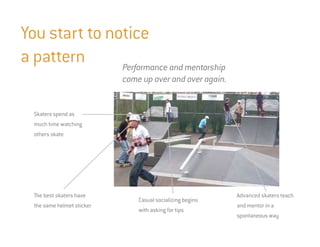 You start to notice
a pattern      Performance and mentorship
                            come up over and over again.


  Skaters spend as
  much time watching
  others skate




  The best skaters have                                     Advanced skaters teach
                                Casual socializing begins
  the same helmet sticker                                   and mentor in a
                                with asking for tips
                                                            spontaneous way
 