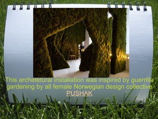 This archetetural installation was inspired by guerrilla gardening by all female Norwegian design collective  PUSHAK 