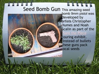               Seed Bomb Gun This amazing seed bomb 9mm pistol was  developed by artists  Christopher Humes and Noah Scalin as part of the  Plant the Piece   touring exhibit.  Instead of bullets these guns pack local seeds 