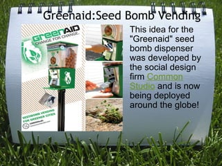Greenaid:Seed Bomb Vending  This idea for the "Greenaid" seed bomb dispenser was developed by the social design firm  Common Studio  and is now being deployed around the globe! 
