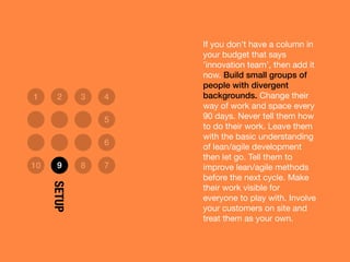 If you don’t have a column in
your budget that says
’innovation team’, then add it
now. Build small groups of
people with divergent
backgrounds. Change their
way of work and space every
90 days. Never tell them how
to do their work. Leave them
with the basic understanding
of lean/agile development
then let go. Tell them to
improve lean/agile methods
before the next cycle. Make
their work visible for
everyone to play with. Involve
your customers on site and
treat them as your own.
1 2 3 4
5
6
10 9 8 7
SETUP
 