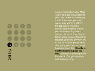 Always remember what Mark
Twain said about civilizations
and their death. Aknowledge
the fact that change must
come from within and from
the top down. Your feet
cannot brake-dance without
your brain learning how to
dance. Let go of your fear of
failing since you are travelling
towards your end anyway. Try
to live as long as possible by
disrupting your way of doing
business everyday. Spotify is
not the beginning nor the
end. Somone is coming to kill
Facebook. Google search is
just the beginning.
1 2 3 4
5
6
10 9 8 7
THEEND
 