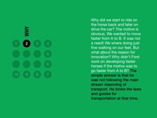Why did we start to ride on
the horse back and later on
drive the car? The motive is
obvious. We wanted to move
faster from A to B. It was not
a need! We where doing just
ﬁne walking on our feet. But
what about the reason for
innovation? Why didn’t Ford
work on developing faster
horses if the motive was to
go faster from A to B? The
simple answer is that he
was not following the main
stream reasoning of
transport. He broke the laws
and guides for
transportation at that time.
1 2 3 4
5
6
10 9 8 7
WHY
 