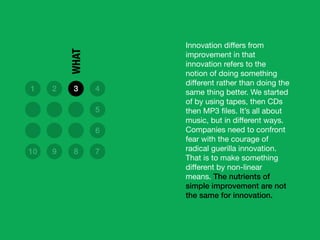 Innovation diﬀers from
improvement in that
innovation refers to the
notion of doing something
diﬀerent rather than doing the
same thing better. We started
of by using tapes, then CDs
then MP3 ﬁles. It’s all about
music, but in diﬀerent ways.
Companies need to confront
fear with the courage of
radical guerilla innovation.
That is to make something
diﬀerent by non-linear
means. The nutrients of
simple improvement are not
the same for innovation.
1 2 3 4
5
6
10 9 8 7
WHAT
 