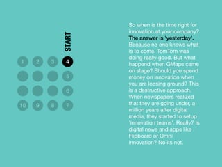 So when is the time right for
innovation at your company?
The answer is ’yesterday’.
Because no one knows what
is to come. TomTom was
doing really good. But what
happend when GMaps came
on stage? Should you spend
money on innovation when
you are loosing ground? This
is a destructive approach.
When newspapers realized
that they are going under, a
million years after digital
media, they started to setup
’innovation teams’. Really? Is
digital news and apps like
Flipboard or Omni
innovation? No its not.
1 2 3 4
5
6
10 9 8 7
START
 