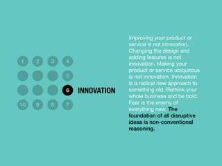 Improving your product or
service is not innovation.
Changing the design and
adding features is not
innovation. Making your
product or service ubiquitous
is not innovation. Innovation
is a radical new approach to
something old. Rethink your
whole business and be bold.
Fear is the enemy of
everything new. The
foundation of all disruptive
ideas is non-conventional
reasoning.
1 2 3 4
5
6
10 9 8 7
INNOVATION
 