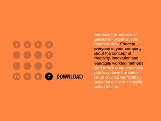 Introduce the concept of
guerilla innovation at your
company now. Educate
everyone at your company
about the concept of
creativity, innovation and
lean/agile working methods.
Start from the top and move
your way down the ladder.
Tell all your departments to
brake the rules for a speciﬁc
period of time.
1 2 3 4
5
6
10 9 8 7 DOWNLOAD
 