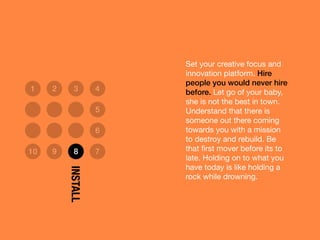 Set your creative focus and
innovation platform. Hire
people you would never hire
before. Let go of your baby,
she is not the best in town.
Understand that there is
someone out there coming
towards you with a mission
to destroy and rebuild. Be
that ﬁrst mover before its to
late. Holding on to what you
have today is like holding a
rock while drowning.
1 2 3 4
5
6
10 9 8 7
INSTALL
 