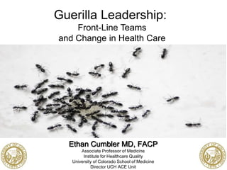 Ethan Cumbler MD, FACP
Associate Professor of Medicine
Institute for Healthcare Quality
University of Colorado School of Medicine
Director UCH ACE Unit
Guerilla Leadership:
Front-Line Teams
and Change in Health Care
 