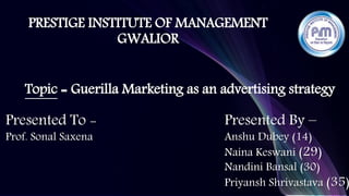 PRESTIGE INSTITUTE OF MANAGEMENT
GWALIOR
Topic = Guerilla Marketing as an advertising strategy
Presented To -
Prof. Sonal Saxena
Presented By –
Anshu Dubey (14)
Naina Keswani (29)
Nandini Bansal (30)
Priyansh Shrivastava (35)
 