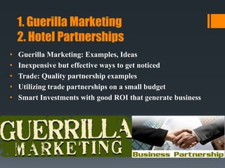 1. Guerilla Marketing
2. Hotel Partnerships
• Guerilla Marketing: Examples, Ideas
• Inexpensive but effective ways to get noticed
• Trade: Quality partnership examples
• Utilizing trade partnerships on a small budget
• Smart Investments with good ROI that generate business
 