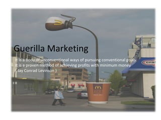 Guerilla Marketing
It is a body of unconventional ways of pursuing conventional goals.
It is a proven method of achieving profits with minimum money
( Jay Conrad Levinson )

 