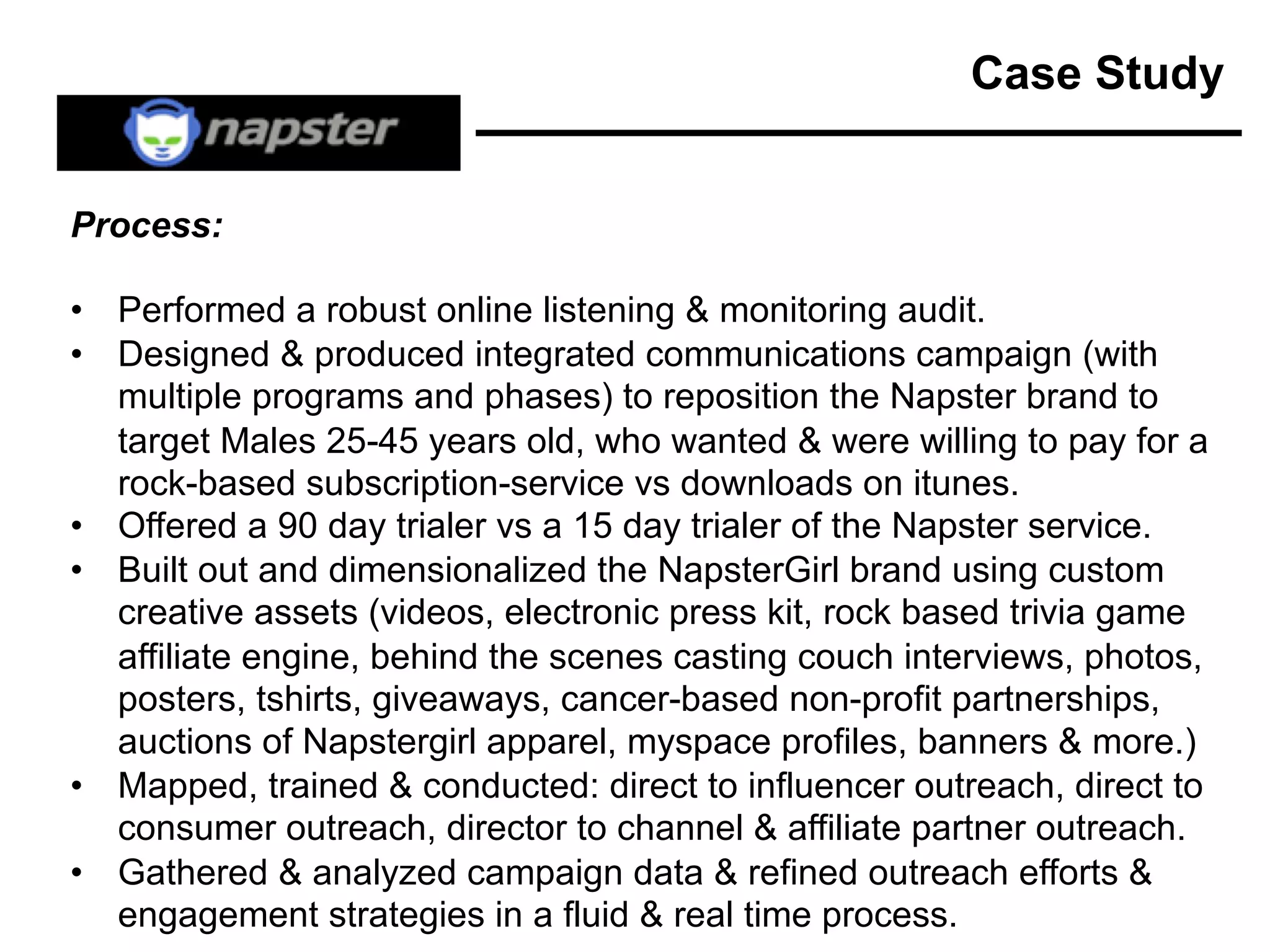 Case Study
Process:
• Performed a robust online listening & monitoring audit.
• Designed & produced integrated communications campaign (with
multiple programs and phases) to reposition the Napster brand to
target Males 25-45 years old, who wanted & were willing to pay for a
rock-based subscription-service vs downloads on itunes.
• Offered a 90 day trialer vs a 15 day trialer of the Napster service.
• Built out and dimensionalized the NapsterGirl brand using custom
creative assets (videos, electronic press kit, rock based trivia game
affiliate engine, behind the scenes casting couch interviews, photos,
posters, tshirts, giveaways, cancer-based non-profit partnerships,
auctions of Napstergirl apparel, myspace profiles, banners & more.)
• Mapped, trained & conducted: direct to influencer outreach, direct to
consumer outreach, director to channel & affiliate partner outreach.
• Gathered & analyzed campaign data & refined outreach efforts &
engagement strategies in a fluid & real time process.
 