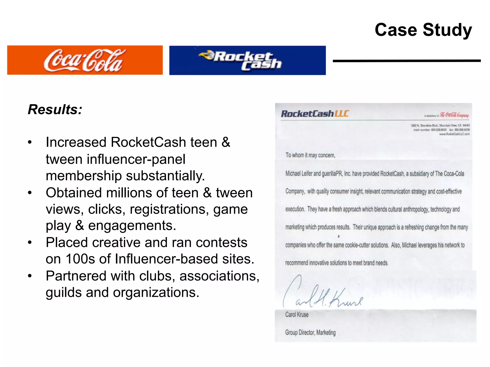 Results:
• Increased RocketCash teen &
tween influencer-panel
membership substantially.
• Obtained millions of teen & tween
views, clicks, registrations, game
play & engagements.
• Placed creative and ran contests
on 100s of Influencer-based sites.
• Partnered with clubs, associations,
guilds and organizations.
Case Study
 