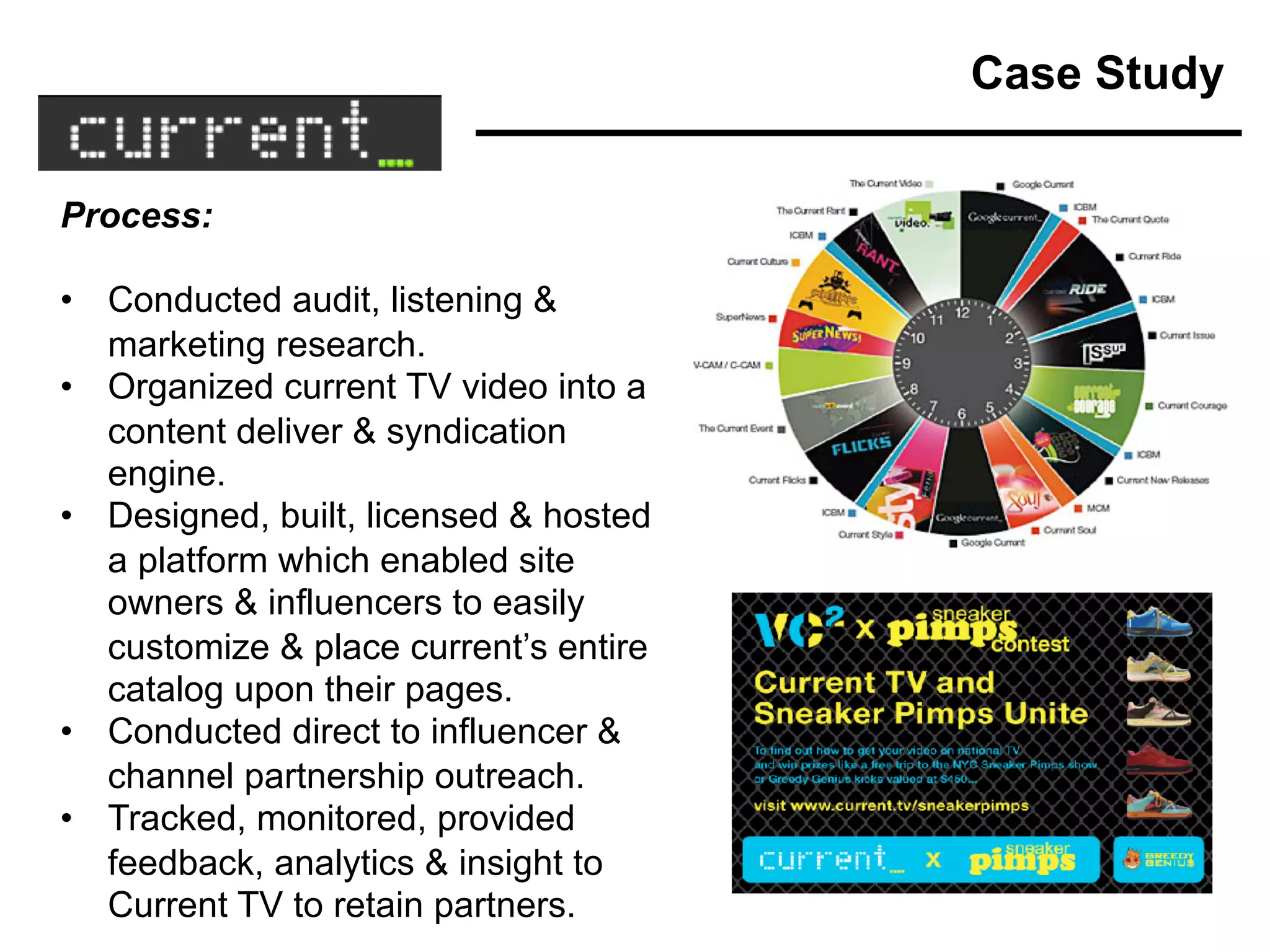 Process:
• Conducted audit, listening &
marketing research.
• Organized current TV video into a
content deliver & syndication
engine.
• Designed, built, licensed & hosted
a platform which enabled site
owners & influencers to easily
customize & place current’s entire
catalog upon their pages.
• Conducted direct to influencer &
channel partnership outreach.
• Tracked, monitored, provided
feedback, analytics & insight to
Current TV to retain partners.
Case Study
 