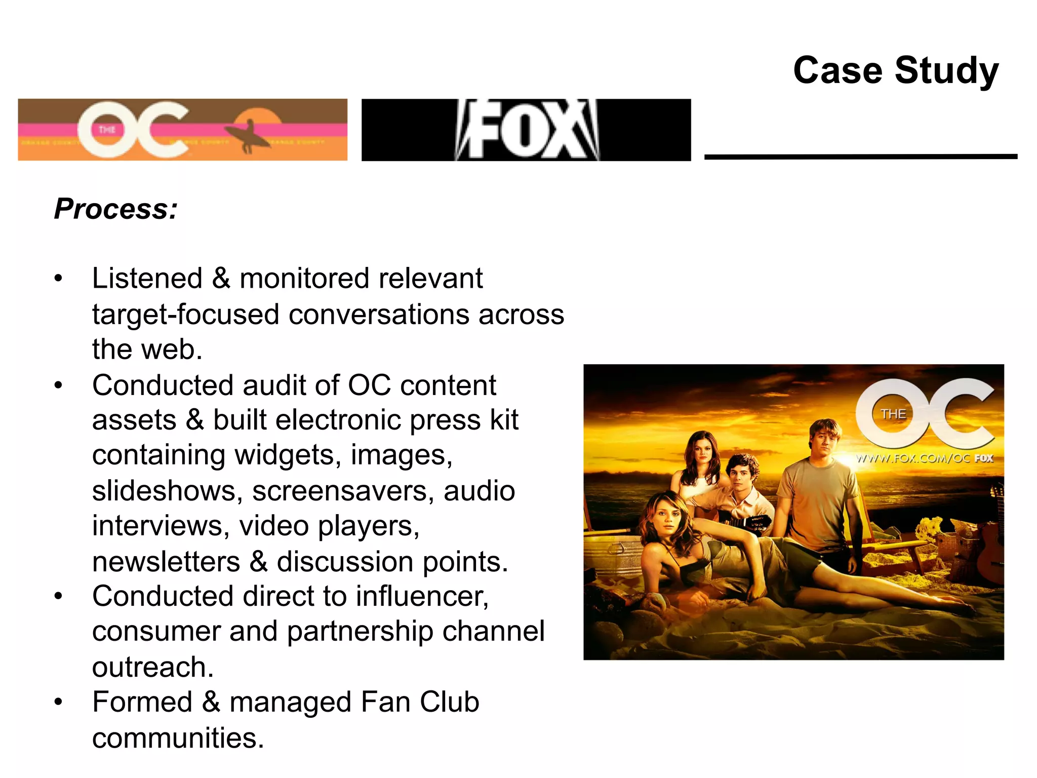 Process:
• Listened & monitored relevant
target-focused conversations across
the web.
• Conducted audit of OC content
assets & built electronic press kit
containing widgets, images,
slideshows, screensavers, audio
interviews, video players,
newsletters & discussion points.
• Conducted direct to influencer,
consumer and partnership channel
outreach.
• Formed & managed Fan Club
communities.
Case Study
 