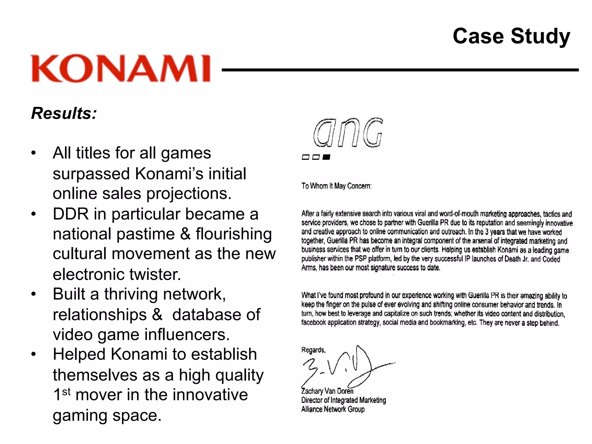 Results:
• All titles for all games
surpassed Konami’s initial
online sales projections.
• DDR in particular became a
national pastime & flourishing
cultural movement as the new
electronic twister.
• Built a thriving network,
relationships & database of
video game influencers.
• Helped Konami to establish
themselves as a high quality
1st mover in the innovative
gaming space.
Case Study
 