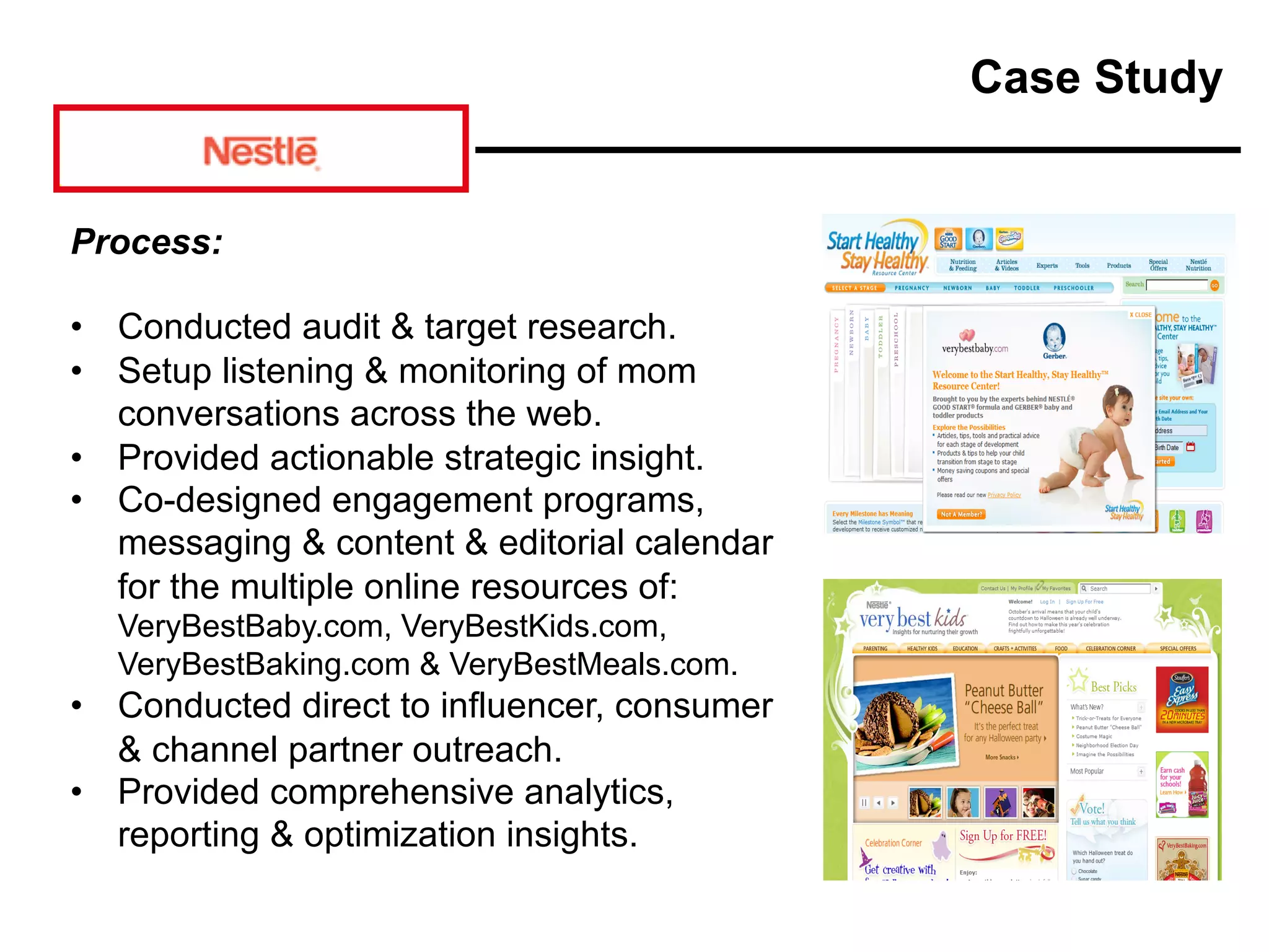 Process:
• Conducted audit & target research.
• Setup listening & monitoring of mom
conversations across the web.
• Provided actionable strategic insight.
• Co-designed engagement programs,
messaging & content & editorial calendar
for the multiple online resources of:
VeryBestBaby.com, VeryBestKids.com,
VeryBestBaking.com & VeryBestMeals.com.
• Conducted direct to influencer, consumer
& channel partner outreach.
• Provided comprehensive analytics,
reporting & optimization insights.
Case Study
 