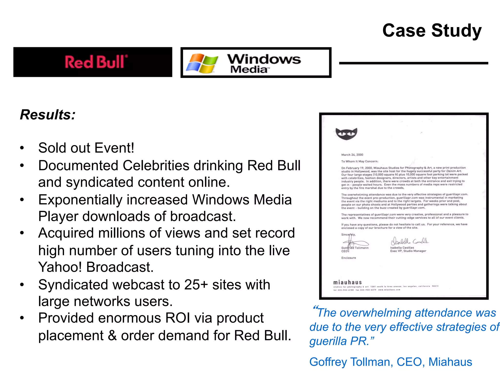 Results:
• Sold out Event!
• Documented Celebrities drinking Red Bull
and syndicated content online.
• Exponentially increased Windows Media
Player downloads of broadcast.
• Acquired millions of views and set record
high number of users tuning into the live
Yahoo! Broadcast.
• Syndicated webcast to 25+ sites with
large networks users.
• Provided enormous ROI via product
placement & order demand for Red Bull.
The overwhelming attendance was
due to the very effective strategies of
guerilla PR.”
Goffrey Tollman, CEO, Miahaus
Case Study
 