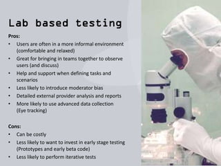 Pros:
• Requires no specialist equipment - only low cost
software
• Very portable (on location, café, office, home)
• Great for early stage testing (Prototypes, etc.)
• Great for Rapid Iterative Testing and Evaluation
(RITE)
• Minimal overhead (Time, People, Cost)
Cons:
• Moderator or reviewer bias
• The team takes on responsibility for ensuring
everything is organised
(Users, Room, Tasks, Write up)
• Finding a good testing room is sometimes tricky
 