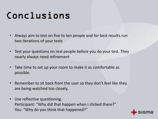 • Use a scribe to ensure you get the most out of the session. It also
helps remove any moderator bias.
• Code your notes as you go to save you time in analysis.
(-n for navigation issues, -f for form issues, etc.)
• Take 15mins after each session to review the analysis and
categorise the results. Do not try to solution new ideas at this
point, if you’re not careful you could end up distorting the results
of following studies.
• Lastly, If your project requires impartial validation consider using
a lab for your final round of testing
 