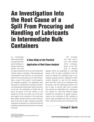 An intermediate
bulkcontainer(IBC)
was punctured dur-
ing its handling, re-
leasing a refined oil
product onto land
at a large construction site in an environmentally
sensitive region of Australia. Understanding and
controlling the risks from fuel, oil, and chemical
spills on the current project was of critical impor-
tance, as part of the project’s overall approval,
and ongoing compliance was dependent upon
the project’s commitment to minimize all chemi-
cal and petroleum hydrocarbon spills everywhere
on the site. The telehandler or forklift did not
pierce the plastic of the IBC directly, as was
expected to be the case; rather, one of the tines
had caught on the underside of the metal base
plate (pallet), despite numerous controls being in
place at the time of spill, revealing a previously
unreported mechanism for a fluid spill from the
handling of petroleum hydrocarbons and related
chemicals.
The investiga-
tion team used a
root cause analysis
(RCA) technique,
based on the fish-
bone or Ishikawa
diagram, which was undertaken in a thorough
manner with 12 expert contributors from the
project to identify the underlying cause: an in-
adequate inspection process. Applying the safety
controls hierarchy to close out the incident,
given that IBCs could not be eliminated from
the project, and two engineering solutions were
put in place to prevent spills from occurring
from piercing by telehandler tines. Administra-
tive controls (i.e., those least effective) applied
included the introduction of quality assurance
checks for the verification of IBC condition at
various stages throughout the chain of custody.
These verification checks were not limited to the
Environmental Quality Management / DOI 10.1002/tqem / Summer 2015 / 23
© 2015 Wiley Periodicals, Inc.
Published online in Wiley Online Library (wileyonlinelibrary.com)
DOI: 10.1002/tqem.21401
An Investigation Into
the Root Cause of a
Spill From Procuring and
Handling of Lubricants
in Intermediate Bulk
Containers
A Case Study on the Practical
Application of Root Cause Analysis
Turlough F. Guerin
 