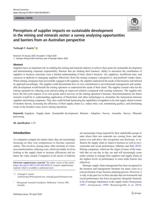 ORIGINAL PAPER
Perceptions of supplier impacts on sustainable development
in the mining and minerals sector: a survey analysing opportunities
and barriers from an Australian perspective
Turlough F. Guerin1
Received: 18 January 2020 /Accepted: 14 April 2020
# Springer-Verlag GmbH Germany, part of Springer Nature 2020
Abstract
Suppliers have an important role in enabling the mining and minerals industry to achieve their goals for sustainable development
and demonstrating corporate responsibility. Barriers that are limiting their business’ ability to maximise the contribution of
suppliers to business outcomes were a limited understanding of their client’s business’ (by suppliers), insufficient time, and
resources to dedicate to managing suppliers effectively (from the mining company’s perspective), and preferred vendor status.
When mining companies had successfully engaged with suppliers, the supplier understood the needs of the business and tailored
its approach accordingly. The supplier could demonstrate how its own commitment to environmental management and sustain-
able development would benefit the mining operation so understood the needs of their client. The supplier created value for the
mining operation by reducing costs and providing an improved solution (compared with existing solutions). The supplier also
knew the life-cycle impacts of its own goods and/or services on the mining operation’s business. Recommendations for future
research would be in understanding application of blockchain and other technologies to streamline the transactions between
suppliers and mining companies. They also could include harnessing the capabilities of suppliers to de-risk supply chains in terms
of modern slavery, increasing the efficiency of their supply chains (i.e. reduce time, cost, maintaining quality), and eliminating
waste in the broadest sense across mining operations.
Keywords Suppliers . Supply chain . Sustainable development . Barriers . Adoption . Survey . Australia . Survey . Minerals
processing
JEL classification L70
Introduction
As companies compete for market share, they are increasingly
focussing on their core competencies to become customer-
centric. This involves, among many other elements of a busi-
ness transformation, reducing costs, which inevitably involves
looking to the supply chain to increase efficiencies and en-
hance the value created. Companies in all sectors of industry
are increasingly being required by their stakeholder groups to
state where their raw materials are coming from, and take
action over and above this recognition and disclosure, to in-
fluence the supply chain to improve business as well as envi-
ronmental and social performance (Martins and Pato 2019).
Mining companies, which are the origin of many of the mate-
rials that we use day to day, are and will increasingly come
under scrutiny to manage their suppliers and supply chains at
the highest levels of performance to meet triple bottom line
objectives.
Strategic supply chain management has been recognised in
the business and management literature for many years as a
critical element of any business planning process. However, it
is only in the past two to three decades that environmental and
social performance has been recognised, alongside financial,
to be of strategic importance in the supply chain (Anonymous
1997; Anonymous 1999; Baatartogtokh et al. 2018;
Electronic supplementary material The online version of this article
(https://doi.org/10.1007/s13563-020-00224-5) contains supplementary
material, which is available to authorized users.
* Turlough F. Guerin
AustSecretary@bioregional.com; turlough.guerin@hotmail.com
1
Bioregional Australia Foundation, Melbourne, Victoria 3001,
Australia
Mineral Economics
https://doi.org/10.1007/s13563-020-00224-5
 