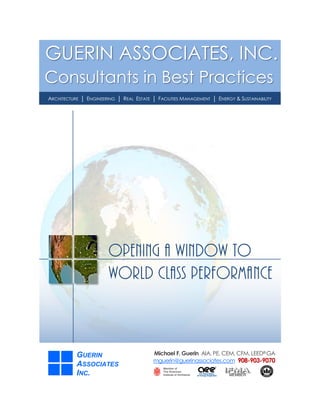 GUERIN ASSOCIATES, INC.
Consultants in Best Practices
ARCHITECTURE │ ENGINEERING │ REAL ESTATE │ FACILITIES MANAGEMENT │ ENERGY & SUSTAINABILITY.




                        OPENING A WINDOW TO
                        WORLD CLASS PERFORMANCE



           GUERIN                         Michael F. Guerin AIA, PE, CEM, CFM, LEED® GA
                                          mguerin@guerinassociates.com 908-903-9070
           ASSOCIATES
           INC.
 