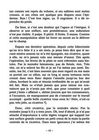 – 10 –
ses cuisses ont repris du volume, si ses salières sont moins
creuses, si ses côtes ont quelque peu disparu sous l’épi-
derme. Bon ! C’est bon signe, ça. Il engraisse. Il a dû re-
prendre du poids.
Ou bien, si c’est une douleur qui l’agace et l’intrigue, il
observe si une enflure, une protubérance, une induration
n’est pas visible. Il palpe. Il pétrit. Il frotte. Il masse. Comme
si cette manipulation allait lui livrer un secret ou le délivrer
sur le champ.
Depuis ma dernière opération, depuis cette lobectomie
qu’on m’a faite il y a six mois, je peux bien dire que si au-
cune misère annexe ne m’a été épargnée, ma cicatrice, quant
à elle, ne m’a jamais valu une minute d’ennui. Dès après
l’opération, les lèvres de la plaie se sont refermées sans his-
toire. Pas le moindre hématome, pas de fistule, rien. Très
vite, on m’a enlevé les fils et je ne l’ai même pas senti. En-
suite, ma foi, c’est bien souvent que mon regard ou ma main
se portait sur ce sillon, sur ce long et assez tortueux ravin
creusé dans mon flanc depuis l’aisselle jusqu’au bas des
côtes, bordant le sein et témoin irréfutable de ce qui m’avait
été fait. Mais ce n’était jamais que pour mieux me con-
vaincre que je n’avais pas rêvé, que pour constater à quel
point j’étais « affaissé », abîmé (encore que les connaisseurs,
à l’occasion, ne manquassent pas de s’extasier sur le travail
accompli : quelle belle cicatrice vous avez là ! Hein, n’est-ce
pas, très jolie, sa cicatrice ?).
Donc, côté cicatrice, pas la moindre alerte. Pas la
moindre jusqu’à il y a trois jours. Oh, tout d’abord, je n’ai pas
attaché d’importance à cette légère rougeur qui nappait sur
une surface grande comme un petit creux de la main la partie
centrale de la cicatrice. Dans mon ignorance j’ai même été
 
