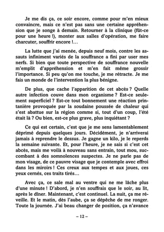 – 12 –
Je me dis ça, ce soir encore, comme pour m’en mieux
convaincre, mais ce n’est pas sans une certaine appréhen-
sion que je songe à demain. Retourner à la clinique (fût-ce
pour une heure !), monter aux salles d’opération, me faire
charcuter, souffrir encore !…
La lutte que j’ai menée, depuis neuf mois, contre les as-
sauts infiniment variés de la souffrance a fini par user mes
nerfs. Si bien que toute perspective de souffrance nouvelle
m’emplit d’appréhension et m’en fait même grossir
l’importance. Si peu qu’on me touche, je me rétracte. Je me
fais un monde de l’intervention la plus bénigne.
De plus, que cache l’apparition de cet abcès ? Quelle
autre infection couve dans mon organisme ? Est-ce seule-
ment superficiel ? Est-ce tout bonnement une réaction prin-
tanière provoquée par la soudaine poussée de chaleur qui
s’est abattue sur la région comme si, tout d’un coup, l’été
était là ? Ou bien, est-ce plus grave, plus inquiétant ?
Ce qui est certain, c’est que je me sens lamentablement
déprimé depuis quelques jours. Décidément, je n’arriverai
jamais à reprendre le dessus. Je gagne un kilo, je le reperds
la semaine suivante. Et, pour l’heure, je ne sais si c’est cet
abcès, mais me voilà à nouveau sans entrain, tout mou, suc-
combant à des somnolences suspectes. Je ne parle pas de
mon visage, de ce pauvre visage que je contemple avec effroi
dans les miroirs ! Ces creux aux tempes et aux joues, ces
yeux cernés, ces traits tirés…
Avec ça, ce sale mal au ventre qui ne me lâche plus
d’une minute ! D’abord, je n’en souffrais que le soir, au lit,
après le dîner. Maintenant, c’est continuel. La nuit, ça me ré-
veille. Et le matin, dès l’aube, ça se dépêche de me ronger.
Toute la journée. J’ai beau changer de position, ça n’avance
 