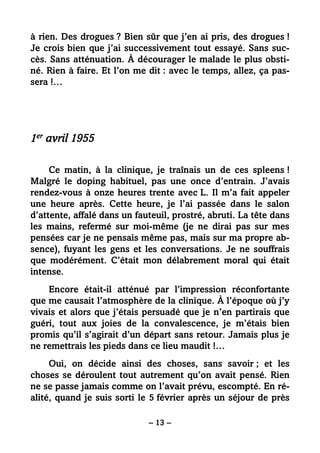 – 13 –
à rien. Des drogues ? Bien sûr que j’en ai pris, des drogues !
Je crois bien que j’ai successivement tout essayé. Sans suc-
cès. Sans atténuation. À décourager le malade le plus obsti-
né. Rien à faire. Et l’on me dit : avec le temps, allez, ça pas-
sera !…
1er avril 1955
Ce matin, à la clinique, je traînais un de ces spleens !
Malgré le doping habituel, pas une once d’entrain. J’avais
rendez-vous à onze heures trente avec L. Il m’a fait appeler
une heure après. Cette heure, je l’ai passée dans le salon
d’attente, affalé dans un fauteuil, prostré, abruti. La tête dans
les mains, refermé sur moi-même (je ne dirai pas sur mes
pensées car je ne pensais même pas, mais sur ma propre ab-
sence), fuyant les gens et les conversations. Je ne souffrais
que modérément. C’était mon délabrement moral qui était
intense.
Encore était-il atténué par l’impression réconfortante
que me causait l’atmosphère de la clinique. À l’époque où j’y
vivais et alors que j’étais persuadé que je n’en partirais que
guéri, tout aux joies de la convalescence, je m’étais bien
promis qu’il s’agirait d’un départ sans retour. Jamais plus je
ne remettrais les pieds dans ce lieu maudit !…
Oui, on décide ainsi des choses, sans savoir ; et les
choses se déroulent tout autrement qu’on avait pensé. Rien
ne se passe jamais comme on l’avait prévu, escompté. En ré-
alité, quand je suis sorti le 5 février après un séjour de près
 