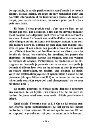 – 14 –
de sept mois, je savais pertinemment que j’aurais à y revenir
bientôt. Mieux, même, qu’avant de m’y réinstaller pour une
nouvelle intervention, il me faudrait m’y rendre, de temps en
temps, pour tel ou tel examen, ou encore pour que L. chan-
geât mon drain.
Eh bien, il s’est produit ceci : c’est que ce lieu, en soi
maudit par moi, par définition, a fini par me devenir familier.
C’est presque sans déplaisir qu’il m’est arrivé d’en refranchir
les murs. Autant il m’aurait été pénible d’aller dans une nou-
velle clinique où tout m’aurait été étranger, autant je me sen-
tais rassuré d’être là, comme un peu chez moi malgré tout,
avec ce parc et ces allées, ces grands arbres et ces massifs
qui m’étaient familiers, et familiers aussi les aîtres, tous les
détails du décor, les couloirs, les escaliers, les portes des
chambres, et familiers surtout les visages, tous ces visages
de femmes de service, d’infirmières, de médecins et de chi-
rurgiens sur lesquels je pouvais mettre un nom, auxquels je
donnais d’ailleurs leur nom en les saluant et dont je recevais
un regard bienveillant, un sourire, une poignée de main,
voire une exclamation joyeuse et sympathique à cause de ma
présence (eh, que faites-vous là ?) ou à cause de ma bonne
mine (mais vous êtes superbe ! quel changement ! on ne vous
reconnaît plus !).
Ce matin, pourtant, je n’étais guère disposé à répondre
aux avances. Je les fuyais. J’en voulais à L. de me faire at-
tendre, de jouer ainsi avec mes nerfs. J’étais positivement
crispé.
Quel diable d’homme que ce L. ! On ne lui résiste pas.
Son charme opère instantanément. Si fort qu’on soit monté
contre lui, il vous désarme. On ne sait que lui sourire. Et l’on
se surprend à prendre sur soi pour se montrer à la hauteur,
 