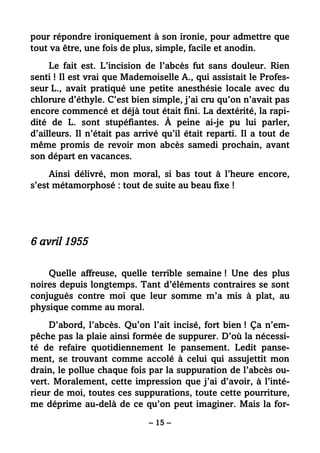 – 15 –
pour répondre ironiquement à son ironie, pour admettre que
tout va être, une fois de plus, simple, facile et anodin.
Le fait est. L’incision de l’abcès fut sans douleur. Rien
senti ! Il est vrai que Mademoiselle A., qui assistait le Profes-
seur L., avait pratiqué une petite anesthésie locale avec du
chlorure d’éthyle. C’est bien simple, j’ai cru qu’on n’avait pas
encore commencé et déjà tout était fini. La dextérité, la rapi-
dité de L. sont stupéfiantes. À peine ai-je pu lui parler,
d’ailleurs. Il n’était pas arrivé qu’il était reparti. Il a tout de
même promis de revoir mon abcès samedi prochain, avant
son départ en vacances.
Ainsi délivré, mon moral, si bas tout à l’heure encore,
s’est métamorphosé : tout de suite au beau fixe !
6 avril 1955
Quelle affreuse, quelle terrible semaine ! Une des plus
noires depuis longtemps. Tant d’éléments contraires se sont
conjugués contre moi que leur somme m’a mis à plat, au
physique comme au moral.
D’abord, l’abcès. Qu’on l’ait incisé, fort bien ! Ça n’em-
pêche pas la plaie ainsi formée de suppurer. D’où la nécessi-
té de refaire quotidiennement le pansement. Ledit panse-
ment, se trouvant comme accolé à celui qui assujettit mon
drain, le pollue chaque fois par la suppuration de l’abcès ou-
vert. Moralement, cette impression que j’ai d’avoir, à l’inté-
rieur de moi, toutes ces suppurations, toute cette pourriture,
me déprime au-delà de ce qu’on peut imaginer. Mais la for-
 