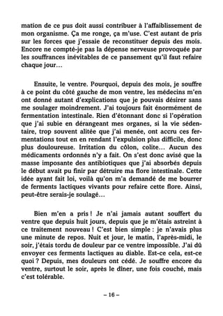 – 16 –
mation de ce pus doit aussi contribuer à l’affaiblissement de
mon organisme. Ça me ronge, ça m’use. C’est autant de pris
sur les forces que j’essaie de reconstituer depuis des mois.
Encore ne compté-je pas la dépense nerveuse provoquée par
les souffrances inévitables de ce pansement qu’il faut refaire
chaque jour…
Ensuite, le ventre. Pourquoi, depuis des mois, je souffre
à ce point du côté gauche de mon ventre, les médecins m’en
ont donné autant d’explications que je pouvais désirer sans
me soulager moindrement. J’ai toujours fait énormément de
fermentation intestinale. Rien d’étonnant donc si l’opération
que j’ai subie en dérangeant mes organes, si la vie séden-
taire, trop souvent alitée que j’ai menée, ont accru ces fer-
mentations tout en en rendant l’expulsion plus difficile, donc
plus douloureuse. Irritation du côlon, colite… Aucun des
médicaments ordonnés n’y a fait. On s’est donc avisé que la
masse imposante des antibiotiques que j’ai absorbés depuis
le début avait pu finir par détruire ma flore intestinale. Cette
idée ayant fait loi, voilà qu’on m’a demandé de me bourrer
de ferments lactiques vivants pour refaire cette flore. Ainsi,
peut-être serais-je soulagé…
Bien m’en a pris ! Je n’ai jamais autant souffert du
ventre que depuis huit jours, depuis que je m’étais astreint à
ce traitement nouveau ! C’est bien simple : je n’avais plus
une minute de repos. Nuit et jour, le matin, l’après-midi, le
soir, j’étais tordu de douleur par ce ventre impossible. J’ai dû
envoyer ces ferments lactiques au diable. Est-ce cela, est-ce
quoi ? Depuis, mes douleurs ont cédé. Je souffre encore du
ventre, surtout le soir, après le dîner, une fois couché, mais
c’est tolérable.
 