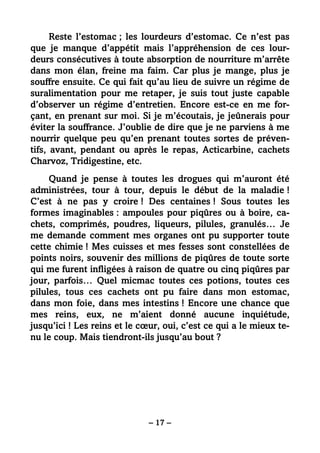 – 17 –
Reste l’estomac ; les lourdeurs d’estomac. Ce n’est pas
que je manque d’appétit mais l’appréhension de ces lour-
deurs consécutives à toute absorption de nourriture m’arrête
dans mon élan, freine ma faim. Car plus je mange, plus je
souffre ensuite. Ce qui fait qu’au lieu de suivre un régime de
suralimentation pour me retaper, je suis tout juste capable
d’observer un régime d’entretien. Encore est-ce en me for-
çant, en prenant sur moi. Si je m’écoutais, je jeûnerais pour
éviter la souffrance. J’oublie de dire que je ne parviens à me
nourrir quelque peu qu’en prenant toutes sortes de préven-
tifs, avant, pendant ou après le repas, Acticarbine, cachets
Charvoz, Tridigestine, etc.
Quand je pense à toutes les drogues qui m’auront été
administrées, tour à tour, depuis le début de la maladie !
C’est à ne pas y croire ! Des centaines ! Sous toutes les
formes imaginables : ampoules pour piqûres ou à boire, ca-
chets, comprimés, poudres, liqueurs, pilules, granulés… Je
me demande comment mes organes ont pu supporter toute
cette chimie ! Mes cuisses et mes fesses sont constellées de
points noirs, souvenir des millions de piqûres de toute sorte
qui me furent infligées à raison de quatre ou cinq piqûres par
jour, parfois… Quel micmac toutes ces potions, toutes ces
pilules, tous ces cachets ont pu faire dans mon estomac,
dans mon foie, dans mes intestins ! Encore une chance que
mes reins, eux, ne m’aient donné aucune inquiétude,
jusqu’ici ! Les reins et le cœur, oui, c’est ce qui a le mieux te-
nu le coup. Mais tiendront-ils jusqu’au bout ?
 