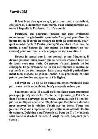 – 18 –
7 avril 1955
Il faut bien dire que ce qui, plus que tout, a contribué,
ces jours-ci, à démonter mon moral, c’est l’insupportable at-
tente à laquelle le Professeur L. m’a soumis.
Pourquoi, oui pourquoi (poussé par quel irraisonné
mouvement de générosité spontanée ? croyant peut-être, de
bonne foi, qu’il serait en mesure de tenir sa promesse), pour-
quoi m’a-t-il déclaré l’autre jour qu’il viendrait chez moi, le
matin, à neuf heures (le jour même de son départ en va-
cances) pour voir mon abcès et juger de son évolution ?
Depuis le temps que L. me connaît et me fréquente, il
devrait pourtant bien savoir que la dernière chose à faire est
de jouer avec mes nerfs. Ce propos n’aurait jamais dû lui
échapper. Et ça m’étonne de lui qui est toujours si maître de
ses nerfs et de son langage. Sans doute était-il particulière-
ment bien disposé ce jour-là, enclin à la gentillesse et tout
prêt à prendre des engagements à la légère.
S’il avait su ! Je ne lui en aurais nullement voulu s’il était
parti sans revoir mon abcès. Je n’y songeais même pas.
Seulement voilà : il a suffi qu’il me fasse cette promesse
pour que je m’y accroche. Toute cette journée, je l’ai vécue
dans l’attente nerveuse de sa visite. Jusqu’au soir ! Et en dé-
pit des multiples coups de téléphone que Delphine a donnés
pour essayer de le joindre. J’étais sur les dents. Toute ma
journée s’est vue empoisonnée par cette vaine attente. En fin
de compte, Delphine a pu l’obtenir au bout du fil : il viendrait
sans faute à dix-huit heures. À vingt heures, toujours per-
sonne !
 