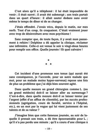 – 19 –
C’est alors qu’il a téléphoné : il lui était impossible de
venir ; il était navré ; il avait été submergé ; son train partait
dans un quart d’heure : il allait sauter dedans sans avoir
même le temps de dîner ni de se changer.
J’étais effondré. J’avais vécu, depuis le matin, sur mes
nerfs. Tout d’un coup, ils craquaient. C’était vraiment jouer
avec trop de désinvolture avec mon psychisme !
Sans compter que, de toute façon, il y avait mon panse-
ment à refaire ! Delphine a dû appeler la clinique, réclamer
une infirmière. Celle-ci est venue le soir à vingt-deux heures
pour remplir son office. Quelle journée ! Et quel calvaire !
*
* *
Cet incident d’une promesse non tenue (qui aurait été
sans conséquence, je l’accorde, pour un autre malade que
moi, pour un malade moins hyper-nerveux) repose une fois
de plus un problème que j’ai déjà bien souvent agité.
Dans quelle mesure un grand chirurgien comme L. (ou
un grand médecin) doit-il se laisser aller au surmenage ?
C’est-à-dire, dans quelle mesure doit-il se laisser tenter par
l’argent (effet d’un afflux de clientèle), par les succès profes-
sionnels (agrégation, cours de faculté, service à l’hôpital,
etc.), en un mot par la vogue qui lui vient justement de ses
talents et de sa valeur ?
J’imagine bien que cette fameuse journée, au soir de la-
quelle il prenait son train, a dû être épouvantable pour L. ;
qu’il n’a pas perdu une minute ; qu’il a couru d’une clinique à
 
