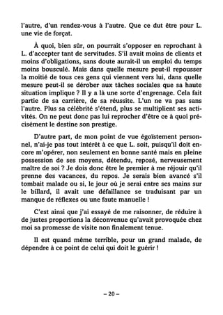 – 20 –
l’autre, d’un rendez-vous à l’autre. Que ce dut être pour L.
une vie de forçat.
À quoi, bien sûr, on pourrait s’opposer en reprochant à
L. d’accepter tant de servitudes. S’il avait moins de clients et
moins d’obligations, sans doute aurait-il un emploi du temps
moins bousculé. Mais dans quelle mesure peut-il repousser
la moitié de tous ces gens qui viennent vers lui, dans quelle
mesure peut-il se dérober aux tâches sociales que sa haute
situation implique ? Il y a là une sorte d’engrenage. Cela fait
partie de sa carrière, de sa réussite. L’un ne va pas sans
l’autre. Plus sa célébrité s’étend, plus se multiplient ses acti-
vités. On ne peut donc pas lui reprocher d’être ce à quoi pré-
cisément le destine son prestige.
D’autre part, de mon point de vue égoïstement person-
nel, n’ai-je pas tout intérêt à ce que L. soit, puisqu’il doit en-
core m’opérer, non seulement en bonne santé mais en pleine
possession de ses moyens, détendu, reposé, nerveusement
maître de soi ? Je dois donc être le premier à me réjouir qu’il
prenne des vacances, du repos. Je serais bien avancé s’il
tombait malade ou si, le jour où je serai entre ses mains sur
le billard, il avait une défaillance se traduisant par un
manque de réflexes ou une faute manuelle !
C’est ainsi que j’ai essayé de me raisonner, de réduire à
de justes proportions la déconvenue qu’avait provoquée chez
moi sa promesse de visite non finalement tenue.
Il est quand même terrible, pour un grand malade, de
dépendre à ce point de celui qui doit le guérir !
 