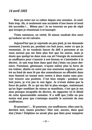 – 21 –
14 avril 1955
Rien pu noter sur ce cahier depuis une semaine. Je souf-
frais trop. Ah, si seulement une accalmie d’une heure m’avait
été accordée !… Même pas ! Je ne trouvais un peu de répit
que lorsque je réussissais à m’assoupir.
Triste existence, en vérité. Et mieux vaudrait être mort
qu’endurer un tel calvaire.
Aujourd’hui que je reprends un peu pied, je me demande
comment j’aurais pu, pendant ces huit jours, noter ce que je
ressentais. Je ne voudrais lancer de défi à personne et ne
veux surtout pas me faire plus fort que les autres, mais je
doute que quelqu’un dans mon cas ait l’énergie de surmonter
sa souffrance pour s’asseoir à son bureau et s’astreindre à la
décrire. Je sais trop bien dans quel état j’étais ces jours der-
niers. Pantelant, gémissant, n’ayant même plus la force de
me traîner, abattu en outre par une sournoise angoisse, pros-
tré au fond de mon lit par des somnolences ou effondré dans
mon fauteuil en tenant mon ventre à deux mains sans pou-
voir trouver une position. C’est bien simple : pendant ces
huit jours, je n’ai pas lu une ligne. Je n’avais même pas la
force de parler. Et ce qui me fait le plus enrager, maintenant
qu’un léger semblant de mieux se manifeste, c’est que je me
sens presque incapable de décrire, de rapporter ici le détail
de cette épouvantable semaine. Il a suffi que j’aille un peu
moins mal pour que s’estompe aussitôt le souvenir de mes
souffrances.
Et pourtant !… Et pourtant, ces souffrances, elles sont là,
derrière moi, toutes proches ! Hier soir, encore, dans quel
état j’étais ! Delphine ne savait plus que faire pour tempérer
 