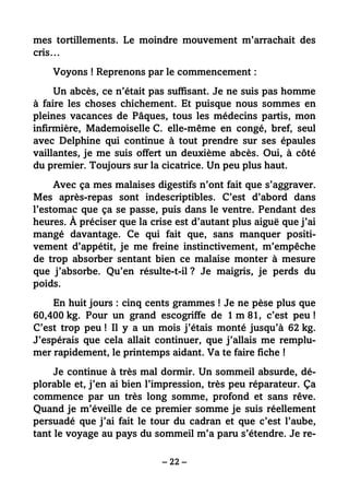 – 22 –
mes tortillements. Le moindre mouvement m’arrachait des
cris…
Voyons ! Reprenons par le commencement :
Un abcès, ce n’était pas suffisant. Je ne suis pas homme
à faire les choses chichement. Et puisque nous sommes en
pleines vacances de Pâques, tous les médecins partis, mon
infirmière, Mademoiselle C. elle-même en congé, bref, seul
avec Delphine qui continue à tout prendre sur ses épaules
vaillantes, je me suis offert un deuxième abcès. Oui, à côté
du premier. Toujours sur la cicatrice. Un peu plus haut.
Avec ça mes malaises digestifs n’ont fait que s’aggraver.
Mes après-repas sont indescriptibles. C’est d’abord dans
l’estomac que ça se passe, puis dans le ventre. Pendant des
heures. À préciser que la crise est d’autant plus aiguë que j’ai
mangé davantage. Ce qui fait que, sans manquer positi-
vement d’appétit, je me freine instinctivement, m’empêche
de trop absorber sentant bien ce malaise monter à mesure
que j’absorbe. Qu’en résulte-t-il ? Je maigris, je perds du
poids.
En huit jours : cinq cents grammes ! Je ne pèse plus que
60,400 kg. Pour un grand escogriffe de 1 m 81, c’est peu !
C’est trop peu ! Il y a un mois j’étais monté jusqu’à 62 kg.
J’espérais que cela allait continuer, que j’allais me remplu-
mer rapidement, le printemps aidant. Va te faire fiche !
Je continue à très mal dormir. Un sommeil absurde, dé-
plorable et, j’en ai bien l’impression, très peu réparateur. Ça
commence par un très long somme, profond et sans rêve.
Quand je m’éveille de ce premier somme je suis réellement
persuadé que j’ai fait le tour du cadran et que c’est l’aube,
tant le voyage au pays du sommeil m’a paru s’étendre. Je re-
 