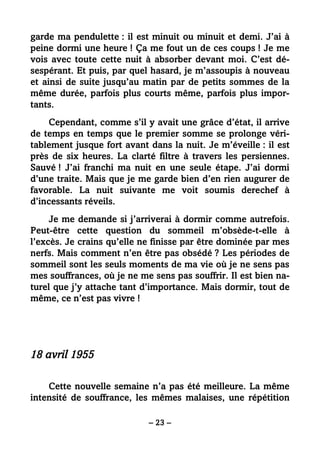 – 23 –
garde ma pendulette : il est minuit ou minuit et demi. J’ai à
peine dormi une heure ! Ça me fout un de ces coups ! Je me
vois avec toute cette nuit à absorber devant moi. C’est dé-
sespérant. Et puis, par quel hasard, je m’assoupis à nouveau
et ainsi de suite jusqu’au matin par de petits sommes de la
même durée, parfois plus courts même, parfois plus impor-
tants.
Cependant, comme s’il y avait une grâce d’état, il arrive
de temps en temps que le premier somme se prolonge véri-
tablement jusque fort avant dans la nuit. Je m’éveille : il est
près de six heures. La clarté filtre à travers les persiennes.
Sauvé ! J’ai franchi ma nuit en une seule étape. J’ai dormi
d’une traite. Mais que je me garde bien d’en rien augurer de
favorable. La nuit suivante me voit soumis derechef à
d’incessants réveils.
Je me demande si j’arriverai à dormir comme autrefois.
Peut-être cette question du sommeil m’obsède-t-elle à
l’excès. Je crains qu’elle ne finisse par être dominée par mes
nerfs. Mais comment n’en être pas obsédé ? Les périodes de
sommeil sont les seuls moments de ma vie où je ne sens pas
mes souffrances, où je ne me sens pas souffrir. Il est bien na-
turel que j’y attache tant d’importance. Mais dormir, tout de
même, ce n’est pas vivre !
18 avril 1955
Cette nouvelle semaine n’a pas été meilleure. La même
intensité de souffrance, les mêmes malaises, une répétition
 