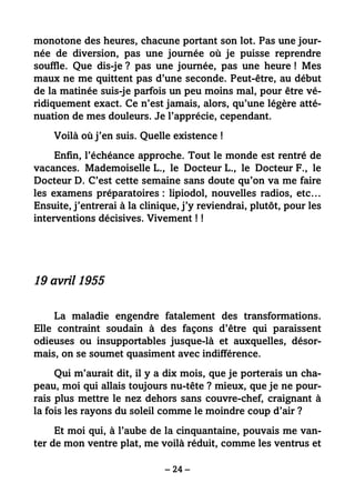 – 24 –
monotone des heures, chacune portant son lot. Pas une jour-
née de diversion, pas une journée où je puisse reprendre
souffle. Que dis-je ? pas une journée, pas une heure ! Mes
maux ne me quittent pas d’une seconde. Peut-être, au début
de la matinée suis-je parfois un peu moins mal, pour être vé-
ridiquement exact. Ce n’est jamais, alors, qu’une légère atté-
nuation de mes douleurs. Je l’apprécie, cependant.
Voilà où j’en suis. Quelle existence !
Enfin, l’échéance approche. Tout le monde est rentré de
vacances. Mademoiselle L., le Docteur L., le Docteur F., le
Docteur D. C’est cette semaine sans doute qu’on va me faire
les examens préparatoires : lipiodol, nouvelles radios, etc…
Ensuite, j’entrerai à la clinique, j’y reviendrai, plutôt, pour les
interventions décisives. Vivement ! !
19 avril 1955
La maladie engendre fatalement des transformations.
Elle contraint soudain à des façons d’être qui paraissent
odieuses ou insupportables jusque-là et auxquelles, désor-
mais, on se soumet quasiment avec indifférence.
Qui m’aurait dit, il y a dix mois, que je porterais un cha-
peau, moi qui allais toujours nu-tête ? mieux, que je ne pour-
rais plus mettre le nez dehors sans couvre-chef, craignant à
la fois les rayons du soleil comme le moindre coup d’air ?
Et moi qui, à l’aube de la cinquantaine, pouvais me van-
ter de mon ventre plat, me voilà réduit, comme les ventrus et
 