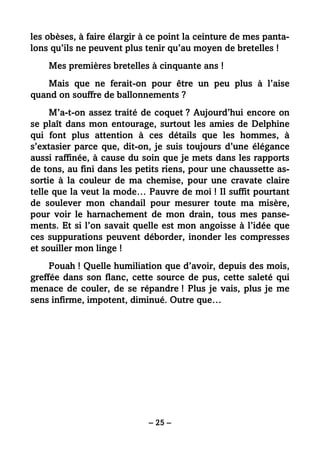 – 25 –
les obèses, à faire élargir à ce point la ceinture de mes panta-
lons qu’ils ne peuvent plus tenir qu’au moyen de bretelles !
Mes premières bretelles à cinquante ans !
Mais que ne ferait-on pour être un peu plus à l’aise
quand on souffre de ballonnements ?
M’a-t-on assez traité de coquet ? Aujourd’hui encore on
se plaît dans mon entourage, surtout les amies de Delphine
qui font plus attention à ces détails que les hommes, à
s’extasier parce que, dit-on, je suis toujours d’une élégance
aussi raffinée, à cause du soin que je mets dans les rapports
de tons, au fini dans les petits riens, pour une chaussette as-
sortie à la couleur de ma chemise, pour une cravate claire
telle que la veut la mode… Pauvre de moi ! Il suffit pourtant
de soulever mon chandail pour mesurer toute ma misère,
pour voir le harnachement de mon drain, tous mes panse-
ments. Et si l’on savait quelle est mon angoisse à l’idée que
ces suppurations peuvent déborder, inonder les compresses
et souiller mon linge !
Pouah ! Quelle humiliation que d’avoir, depuis des mois,
greffée dans son flanc, cette source de pus, cette saleté qui
menace de couler, de se répandre ! Plus je vais, plus je me
sens infirme, impotent, diminué. Outre que…
 