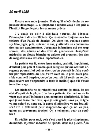 – 26 –
20 avril 1955
Encore une rude journée. Mais qu’il m’eût déplu de re-
pousser davantage. L. a téléphoné : rendez-vous a été pris à
l’Institut Bergonié pour les examens prévus.
J’y étais ce soir à dix-huit heures. Je déteste
l’atmosphère de ces officines. Ça ressemble toujours aux in-
térieurs d’un Palais de Justice. On vient (en quelque sorte)
s’y faire juger, puis, suivant le cas, y attendre sa condamna-
tion ou son acquittement. Jusqu’aux infirmières qui ont trop
souvent des allures et des voix de gendarmes. Jusqu’aux
médecins en blouse blanche et calotte qui prennent des airs
de magistrats aux desseins impénétrables.
Le patient est là, entre leurs mains, craintif, impuissant,
d’autant plus poli et humble qu’il se figure qu’une attitude ar-
rogante pourrait lui coûter cher, qu’on pourrait le faire souf-
frir par représailles au lieu d’être avec lui le plus doux pos-
sible comme il l’espère, ou qu’on pourrait lui sortir un verdict
plus sévère (ça t’apprendra à faire le malin !) que s’il s’était
tenu bien sage.
Les médecins ne se rendent pas compte, je crois, de cet
état d’esprit de la plupart de leurs patients. Ceux-ci ne se li-
vrent que sous l’influence d’un complexe d’infériorité. Il faut
que je me fasse bien voir, que je sois gentil, sans ça, le type
va me saler ! ou sans ça, la garce d’infirmière va me brutali-
ser ! On a tellement peur d’apprendre que ça ne va pas,
qu’on est gravement touché ! On a tellement peur de souf-
frir !
En réalité, pour moi, cela s’est passé le plus simplement
du monde. Injection indolore de lipiodol dans ma plèvre. À la
 