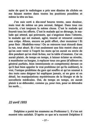 – 27 –
suite de quoi le radiologue a pris une dizaine de clichés en
me faisant mettre dans toutes les positions possibles et
même la tête en bas.
J’en suis sorti à dix-neuf heures trente, sans douleur,
mais tout de même un peu secoué, fatigué. Dans tous ces
trucs-là, c’est toujours la même chose. C’est le malade qui
fournit tous les efforts. C’est le malade qui se dérange, le ma-
lade qui attend, qui poireaute, qui s’angoisse dans l’attente,
le malade qui est malaxé, agité, tourné et retourné comme
une crêpe. Allons, encore un petit effort, cher monsieur ! Et
pour finir : Rhabillez-vous ! On se retrouve tout étourdi dans
la rue, tout ahuri. Et c’est seulement une fois rentré chez soi
qu’on sent venir à l’esprit les mots qu’on aurait eu envie de
dire pendant qu’on était là-bas, sur la table d’examen. Car on
aurait plaisir, de temps en temps, à laisser éclater sa révolte,
à manifester sa hargne, à replacer tous ces gens (d’ailleurs en
général parfaits, bien intentionnés et compétents) devant ce
qu’il faut bien appeler le vrai problème (et qu’ils oublient), le
vrai, l’unique problème du gars qui souffre et qu’on soumet à
des tests sans daigner lui expliquer jamais, ni en gros ni en
détail, les manipulations mystérieuses de la liturgie et de la
sorcellerie médicales. Oui, de temps en temps, on aurait
plaisir à se débonder, comme ça, pour rien, pour se détendre
les nerfs…
22 avril 1955
Delphine a porté les examens au Professeur L. Il s’en est
montré très satisfait. D’après ce que m’a raconté Delphine il
 