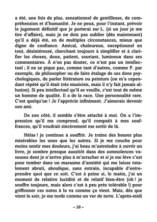 – 28 –
a été, une fois de plus, sensationnel de gentillesse, de com-
préhension et d’humanité. Je ne peux, pour l’instant, prévoir
le jugement définitif que je porterai sur L. (si un jour je me
tire d’affaire), mais je ne dois pas oublier (dès maintenant)
qu’il a déjà été, en de multiples circonstances, mieux que
digne de confiance. Amical, chaleureux, exceptionnel en
tout, désintéressé, cherchant toujours à simplifier et à clari-
fier les choses, doux, patient, souriant, lumineux dans ses
commentaires. À n’en pas douter, ce n’est pas un intellec-
tuel ; il ne se pique pas, comme tant d’autres, comme F. par
exemple, de philosopher ou de faire étalage de ses dons psy-
chologiques, de parler littérature ou peinture (on m’a cepen-
dant répété qu’il était très musicien, mais il n’y fait jamais al-
lusion). Si peu intellectuel qu’il se veuille, c’est tout de même
un homme de qualité. Il a de la race. Une personnalité rare.
C’est quelqu’un ! Je l’apprécie infiniment. J’aimerais devenir
son ami.
De son côté, il semble s’être attaché à moi. On a l’im-
pression qu’il me comprend, qu’il compatit à mes souf-
frances, qu’il voudrait sincèrement me sortir de là.
Hélas ! je continue à souffrir. Je traîne des heures plus
misérables les unes que les autres. Si je me couche pour
moins sentir mes douleurs, j’ai beau m’astreindre à ouvrir un
livre, je sombre presque aussitôt dans des somnolences va-
seuses dont je n’arrive plus à m’arracher et si je me lève c’est
pour tomber dans un marasme d’anxiété qui me laisse tota-
lement abruti, aboulique, sans entrain, incapable d’entre-
prendre quoi que ce soit. C’est à peine si, le matin, j’ai un
moment de relative lucidité et de relatif bien-être (oh ! je
souffre toujours, mais alors c’est à peu près tolérable !) pour
griffonner ces notes à la va comme ça vient. Mais, dès que
vient le soir, je me tords comme un ver de terre. L’après-midi
 