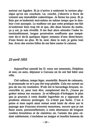 – 29 –
surtout est lugubre. Et je n’arrive à endormir la torture phy-
sique qu’en me couchant. Là, couché, j’observe à force de
volonté une immobilité cadavérique. Je ferme les yeux. Et je
finis par m’endormir moi-même en même temps que la dou-
leur s’est assoupie. Le malheur est que cette pratique me fait
m’endormir bien trop tôt et que, dès deux heures du matin,
ça y est, je suis réveillé. Il me faut alors attendre l’aube in-
terminablement, longue prostration souffrante que tempè-
rent de-ci de-là quelques légers sommes d’une demi-heure,
d’une heure au plus. Et là, seul, dans la nuit, je geins tout
bas. Avec des envies folles de me faire sauter le caisson.
23 avril 1955
Aujourd’hui samedi les D. nous ont emmenés, Delphine
et moi, en auto, déjeuner à Carcans où ils ont fait bâtir une
villa.
Ciel radieux, temps léger, ensoleillé. Bourré de calmants,
la promenade ne m’a pas été trop pénible. Cela me sortait un
peu de ma vie routinière. N’eût été le bavardage bruyant, in-
coercible et, pour tout dire, sempiternel des D., j’eusse pu
goûter mieux ma vacance. Je m’efforçais d’échapper le plus
que je pouvais à cette double logorrhée en y opposant de
prudents silences prolongés. Ce n’était pas facile. C’est à
peine si mon esprit ainsi remué avait loisir de rêver sur le
paysage que d’aucuns trouvent monotone, encore que je me
fasse assez, personnellement, à cette alternance de longues
coulées forestières et de clairières où, l’armée des pins cé-
dant subitement, s’enchâsse un maigre et insolite hameau de
 